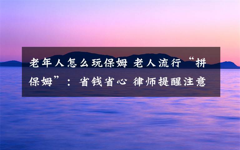 老年人怎么玩保姆 老人流行“拼保姆”：省錢省心 律師提醒注意法律風(fēng)險(xiǎn)