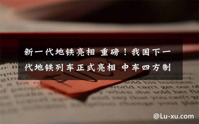 新一代地鐵亮相 重磅！我國(guó)下一代地鐵列車正式亮相 中車四方制造