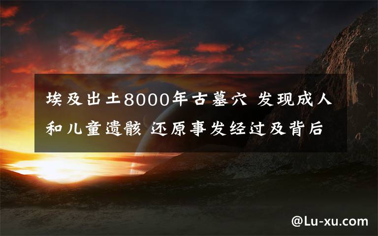 埃及出土8000年古墓穴 發(fā)現(xiàn)成人和兒童遺骸 還原事發(fā)經(jīng)過及背后真相！