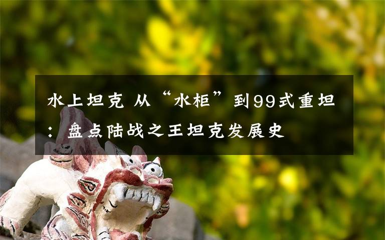 水上坦克 從“水柜”到99式重坦：盤(pán)點(diǎn)陸戰(zhàn)之王坦克發(fā)展史