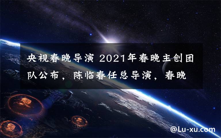 央視春晚導(dǎo)演 2021年春晚主創(chuàng)團(tuán)隊(duì)公布，陳臨春任總導(dǎo)演，春晚正式進(jìn)入籌備階段！