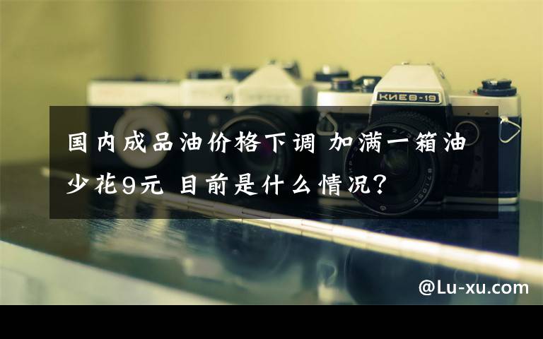 國內(nèi)成品油價(jià)格下調(diào) 加滿一箱油少花9元 目前是什么情況？