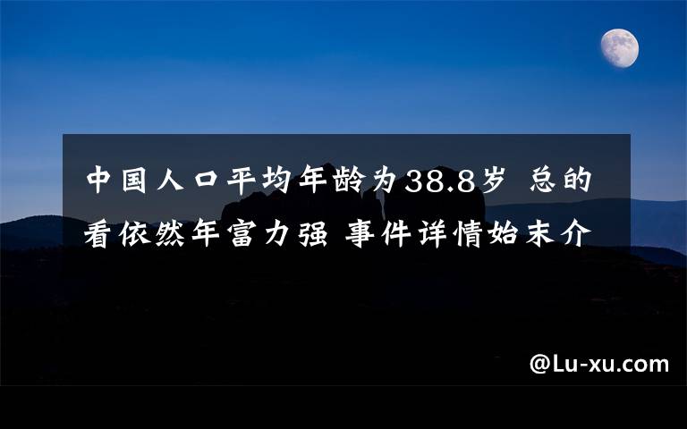 中國人口平均年齡為38.8歲 總的看依然年富力強 事件詳情始末介紹！