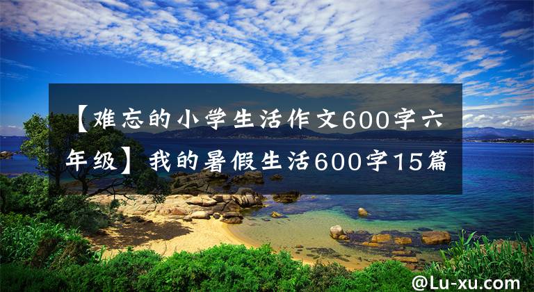 【難忘的小學(xué)生活作文600字六年級(jí)】我的暑假生活600字15篇作文