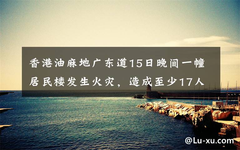 香港油麻地廣東道15日晚間一幢居民樓發(fā)生火災(zāi)，造成至少17人死傷，其中7人傷重不治