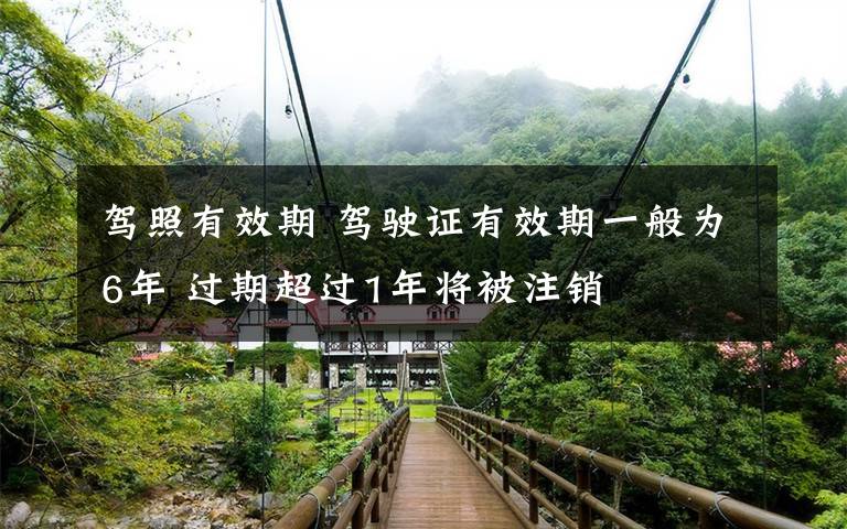 駕照有效期 駕駛證有效期一般為6年 過期超過1年將被注銷