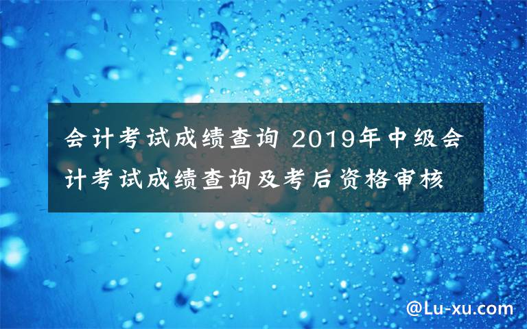 會(huì)計(jì)考試成績查詢 2019年中級(jí)會(huì)計(jì)考試成績查詢及考后資格審核時(shí)間|地點(diǎn)|材料匯總