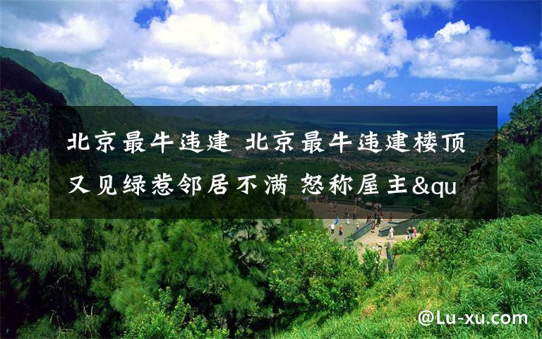 北京最牛違建 北京最牛違建樓頂又見綠惹鄰居不滿 怒稱屋主"不老實搞花樣"