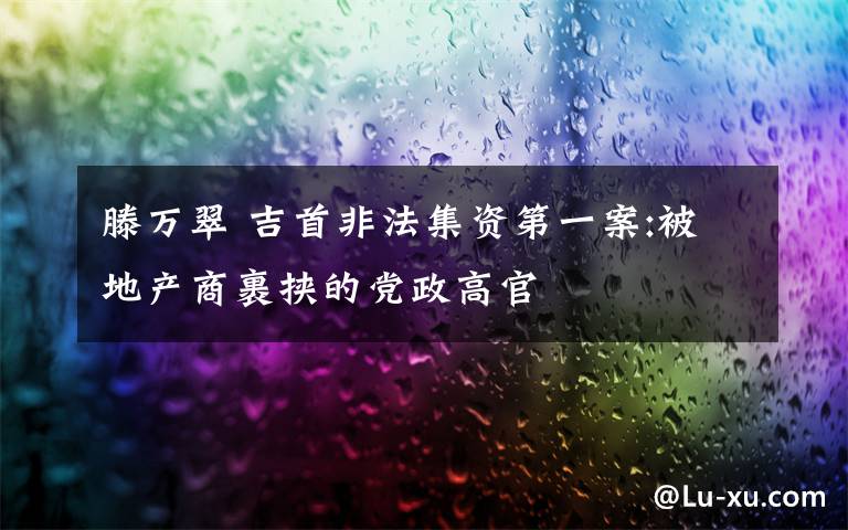 滕萬翠 吉首非法集資第一案:被地產(chǎn)商裹挾的黨政高官