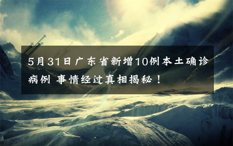 5月31日廣東省新增10例本土確診病例 事情經(jīng)過真相揭秘！