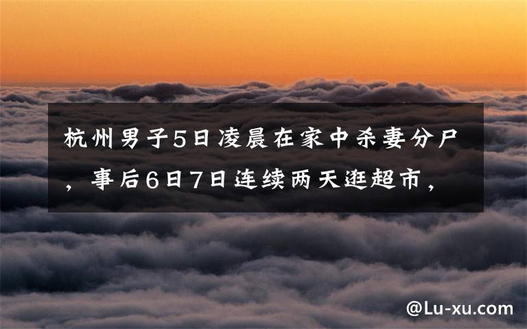 杭州男子5日凌晨在家中殺妻分尸，事后6日7日連續(xù)兩天逛超市，所購(gòu)物品讓人細(xì)思恐極，案發(fā)后警方