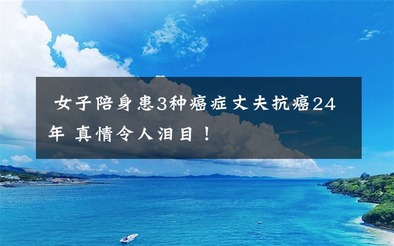  女子陪身患3種癌癥丈夫抗癌24年 真情令人淚目！