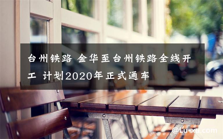 臺(tái)州鐵路 金華至臺(tái)州鐵路全線開工 計(jì)劃2020年正式通車