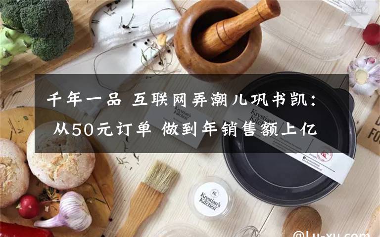 千年一品 互聯(lián)網(wǎng)弄潮兒鞏書凱： 從50元訂單 做到年銷售額上億