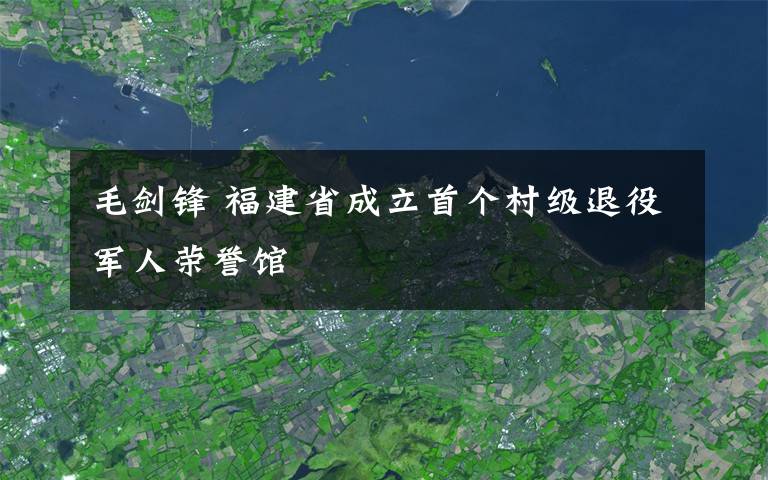 毛劍鋒 福建省成立首個村級退役軍人榮譽館