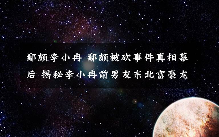 鄢頗李小冉 鄢頗被砍事件真相幕后 揭秘李小冉前男友東北富豪龍哥S先生