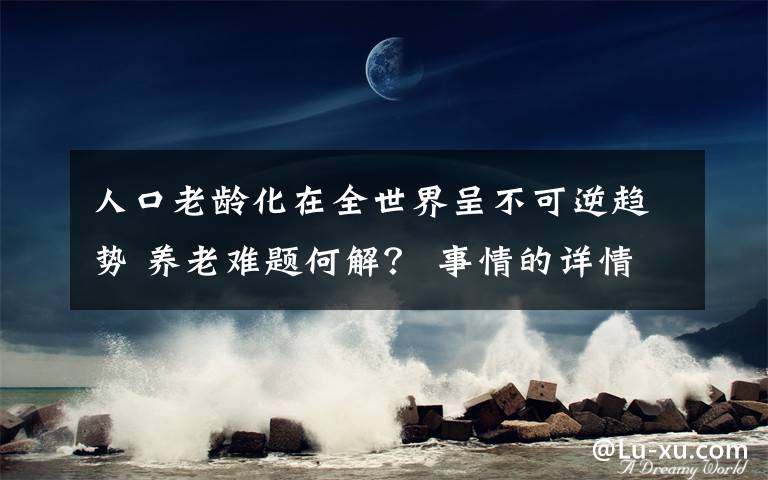 人口老齡化在全世界呈不可逆趨勢(shì) 養(yǎng)老難題何解？ 事情的詳情始末是怎么樣了！