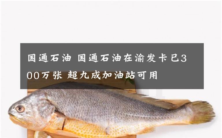 國通石油 國通石油在渝發(fā)卡已300萬張 超九成加油站可用