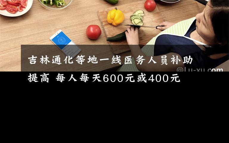 吉林通化等地一線醫(yī)務(wù)人員補助提高 每人每天600元或400元