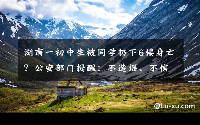 湖南一初中生被同學扔下6樓身亡？公安部門提醒：不造謠、不信謠、不傳謠 到底什么情況呢？