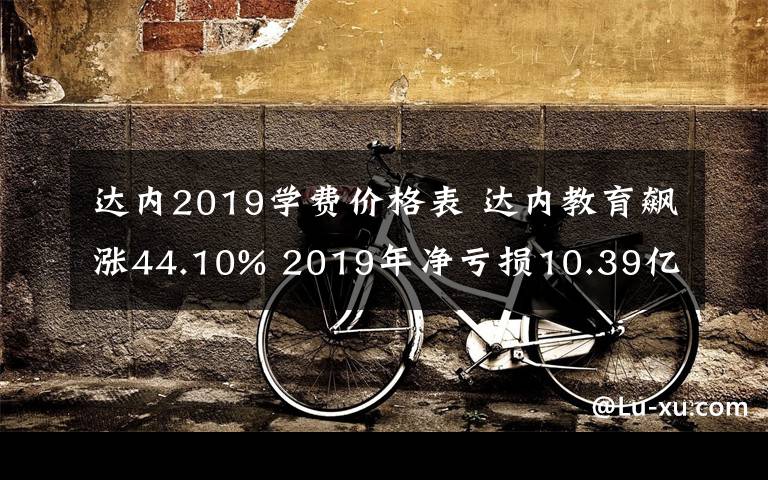 達(dá)內(nèi)2019學(xué)費(fèi)價(jià)格表 達(dá)內(nèi)教育飆漲44.10% 2019年凈虧損10.39億