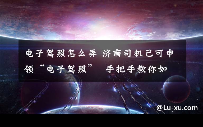 電子駕照怎么弄 濟南司機已可申領(lǐng)“電子駕照”  手把手教你如何申領(lǐng)