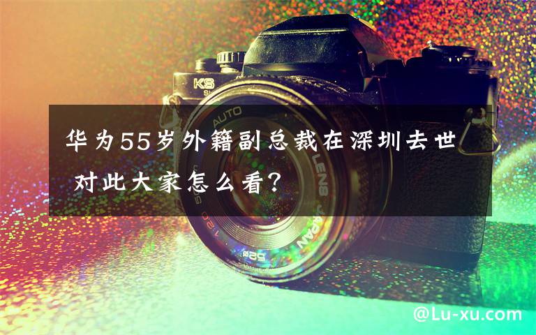 華為55歲外籍副總裁在深圳去世 對此大家怎么看？