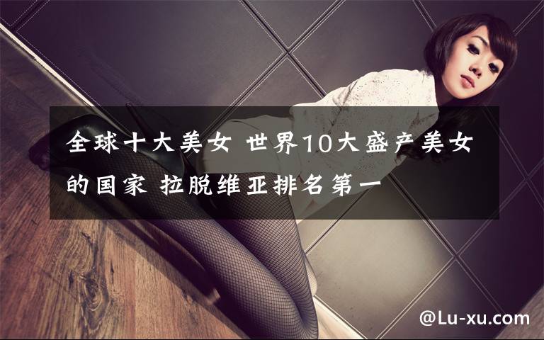 全球十大美女 世界10大盛產(chǎn)美女的國(guó)家 拉脫維亞排名第一