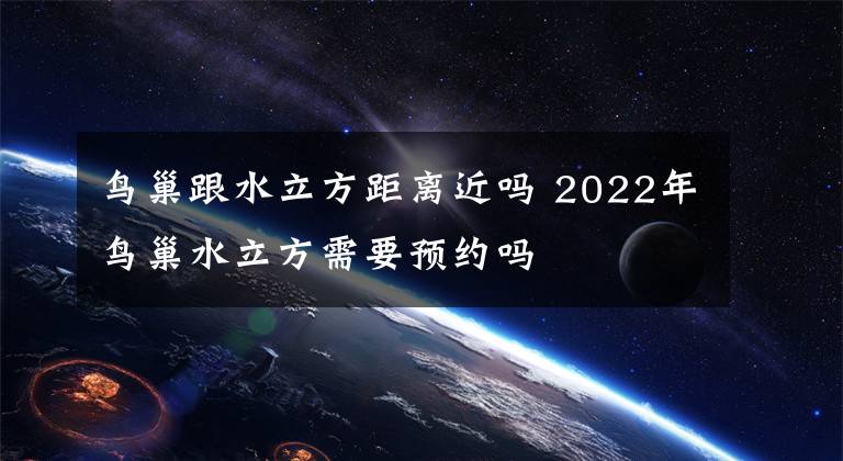 鳥巢跟水立方距離近嗎 2022年鳥巢水立方需要預(yù)約嗎