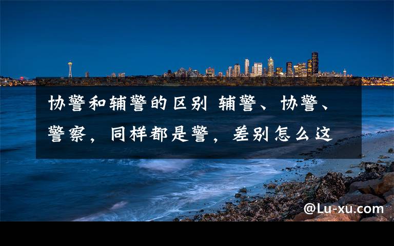 協(xié)警和輔警的區(qū)別 輔警、協(xié)警、警察，同樣都是警，差別怎么這么大？