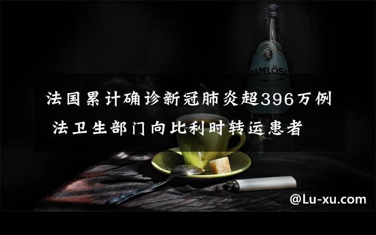 法國累計確診新冠肺炎超396萬例 法衛(wèi)生部門向比利時轉運患者 登上網(wǎng)絡熱搜了！