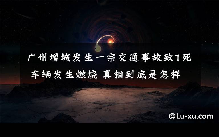 廣州增城發(fā)生一宗交通事故致1死 車輛發(fā)生燃燒 真相到底是怎樣的？