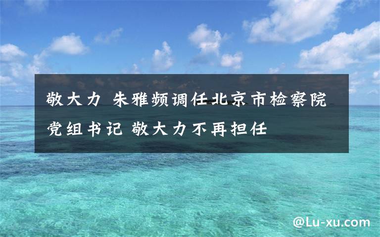 敬大力 朱雅頻調任北京市檢察院黨組書記 敬大力不再擔任