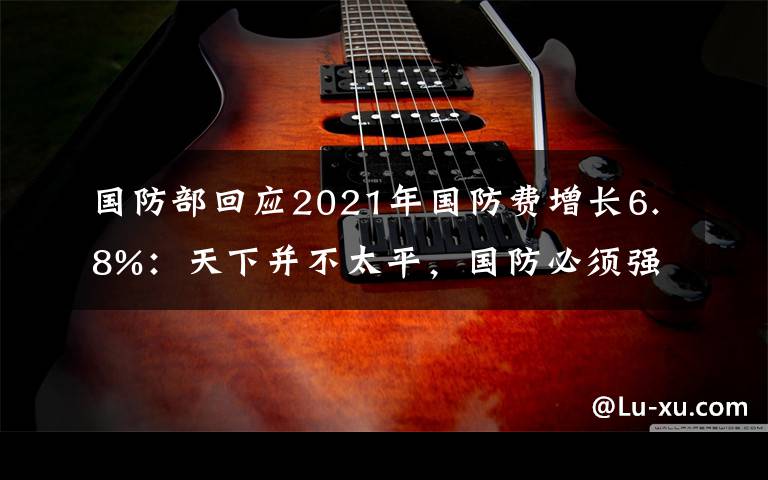 國防部回應2021年國防費增長6.8%：天下并不太平，國防必須強大 事件詳情始末介紹！