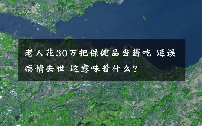 老人花30萬把保健品當(dāng)藥吃 延誤病情去世 這意味著什么?