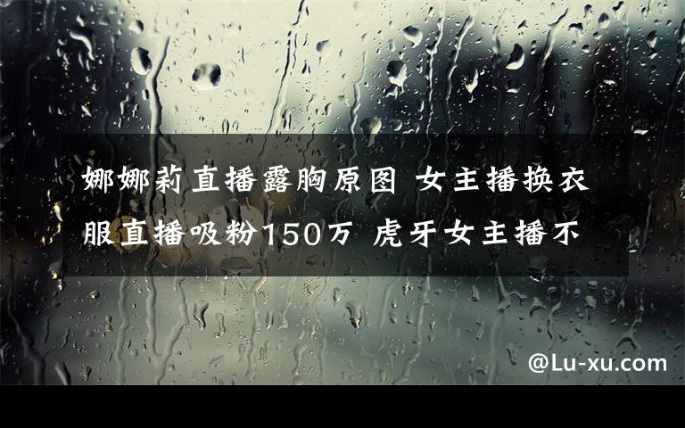 娜娜莉直播露胸原圖 女主播換衣服直播吸粉150萬(wàn) 虎牙女主播不慎露點(diǎn)叫板斗魚(yú)