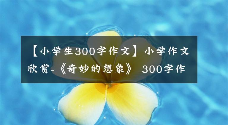 【小學生300字作文】小學作文欣賞-《奇妙的想象》 300字作文，奇妙的想象習作例句。