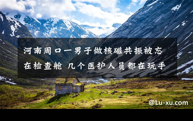 河南周口一男子做核磁共振被忘在檢查艙 幾個醫(yī)護人員都在玩手機 具體是啥情況?