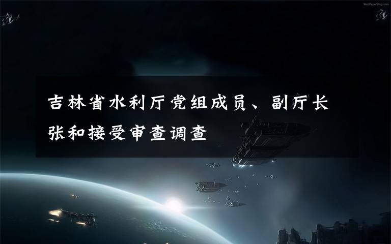 吉林省水利廳黨組成員、副廳長張和接受審查調(diào)查