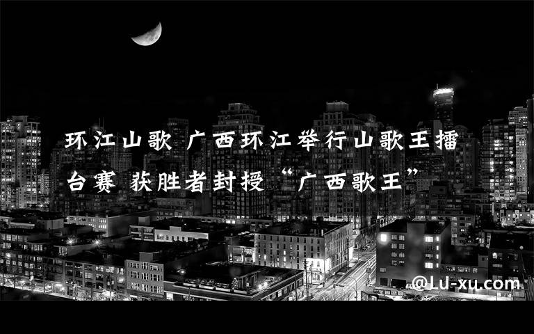 環(huán)江山歌 廣西環(huán)江舉行山歌王擂臺賽 獲勝者封授“廣西歌王”