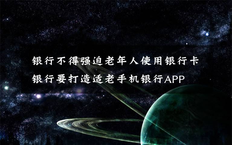  銀行不得強迫老年人使用銀行卡 銀行要打造適老手機銀行APP