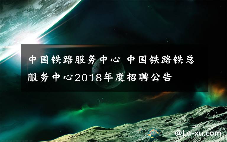 中國(guó)鐵路服務(wù)中心 中國(guó)鐵路鐵總服務(wù)中心2018年度招聘公告