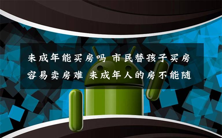 未成年能買房嗎 市民替孩子買房容易賣房難 未成年人的房不能隨便賣