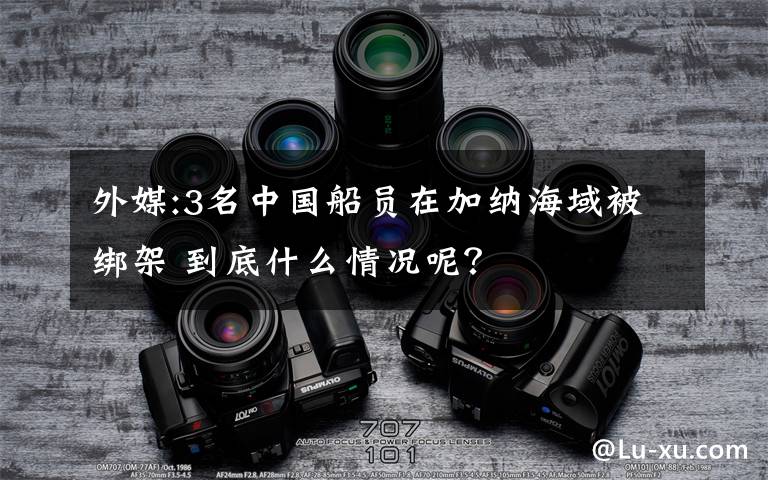 外媒:3名中國船員在加納海域被綁架 到底什么情況呢？