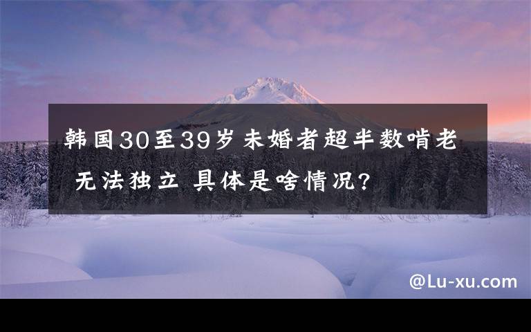 韓國30至39歲未婚者超半數(shù)啃老 無法獨立 具體是啥情況?