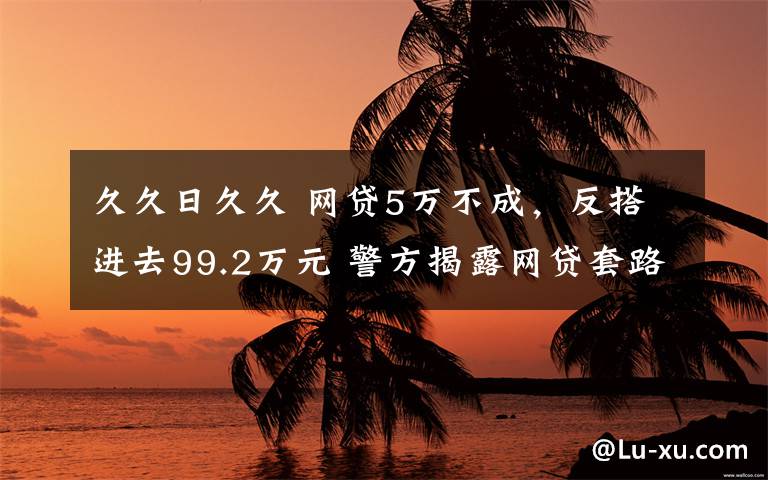 久久日久久 網(wǎng)貸5萬不成，反搭進(jìn)去99.2萬元 警方揭露網(wǎng)貸套路