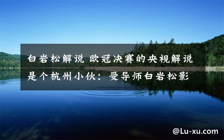 白巖松解說(shuō) 歐冠決賽的央視解說(shuō)是個(gè)杭州小伙：受導(dǎo)師白巖松影響大