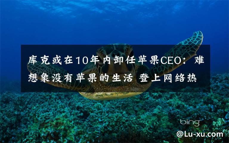 庫克或在10年內(nèi)卸任蘋果CEO：難想象沒有蘋果的生活 登上網(wǎng)絡(luò)熱搜了！