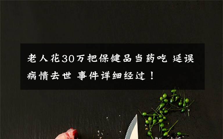 老人花30萬把保健品當(dāng)藥吃 延誤病情去世 事件詳細(xì)經(jīng)過！