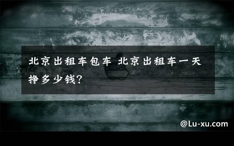 北京出租車包車 北京出租車一天掙多少錢？